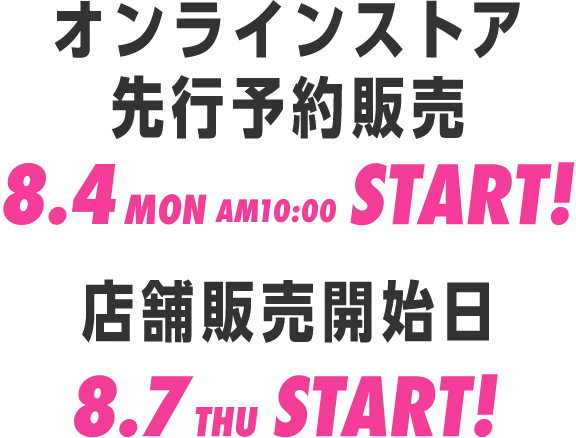 オンラインストア先行販売 8.4mon AM10:00 START!/店舗販売開始日 8.7thu START!