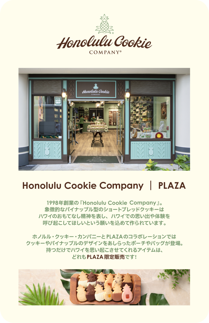 Honoluli Cookie Company PLAZA 1998年創業の「Honolulu Cookie Company」。象徴的なパイナップル型のショートブレッドクッキーはハワイのおもてない精神を表し、ハワイでの思い出や体験を呼び起こして欲しいという願いを込めて作られています。ホノルル・クッキー・カンパニーとPLAZAのコラボレーションではクッキーやパイナップルのデザインをあしらったポーチやバッグが登場・持つだけでハワイを思い起こさせてくれるアイテムは、どれもPLAZA限定販売です。
