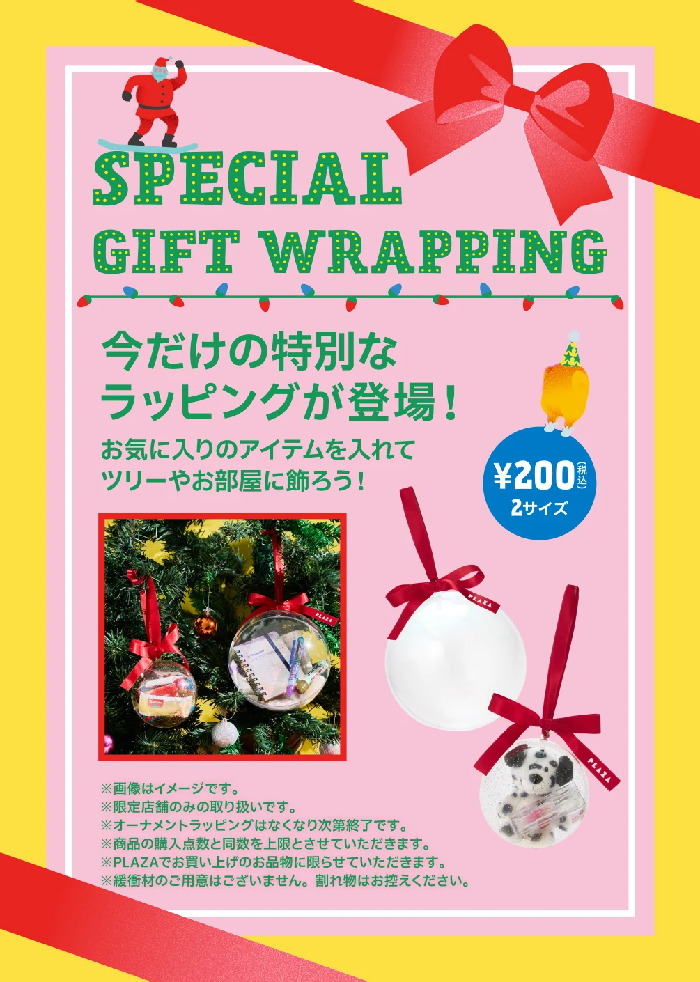 SPECIAL GIFT WRAPPING 今だけの特別なラッピングが登場！お気に入りのアイテムを入れてツリーやお部屋に飾ろう！ ¥200(税込) 2サイズ ※画像はイメージです。※限定店舗のみの取り扱いです。※オーナメントラッピングはなくなり次第終了です。※商品の購入点数と同数を上限とさせていただきます。※PLAZAでお買い上げのお品物に限らせていただきます。※緩衝材のご用意はございません。割れ物はお控えください。