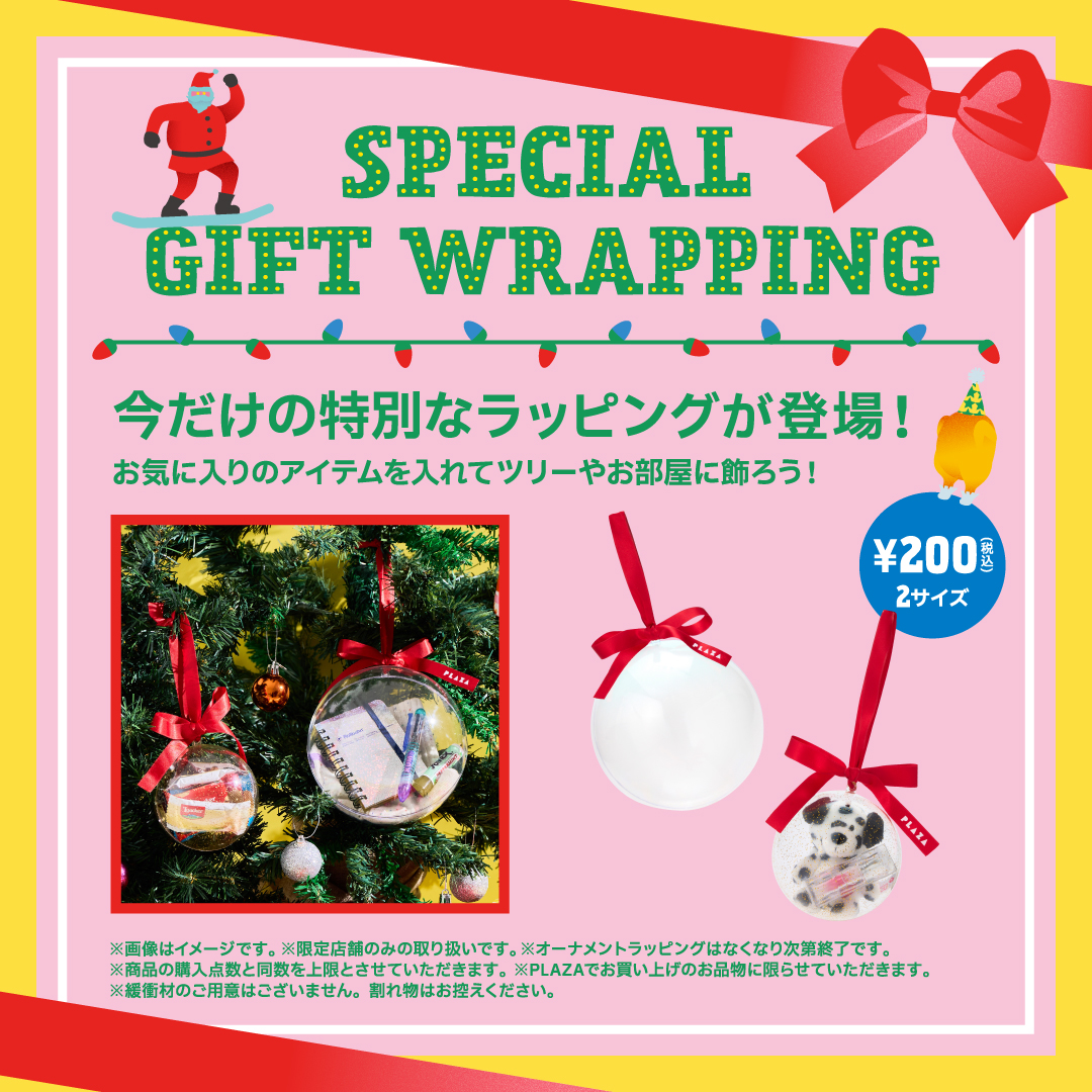 SPECIAL GIFT WRAPPING 今だけの特別なラッピングが登場！お気に入りのアイテムを入れてツリーやお部屋に飾ろう！ ¥200(税込) 2サイズ ※画像はイメージです。※限定店舗のみの取り扱いです。※オーナメントラッピングはなくなり次第終了です。※商品の購入点数と同数を上限とさせていただきます。※PLAZAでお買い上げのお品物に限らせていただきます。※緩衝材のご用意はございません。割れ物はお控えください。