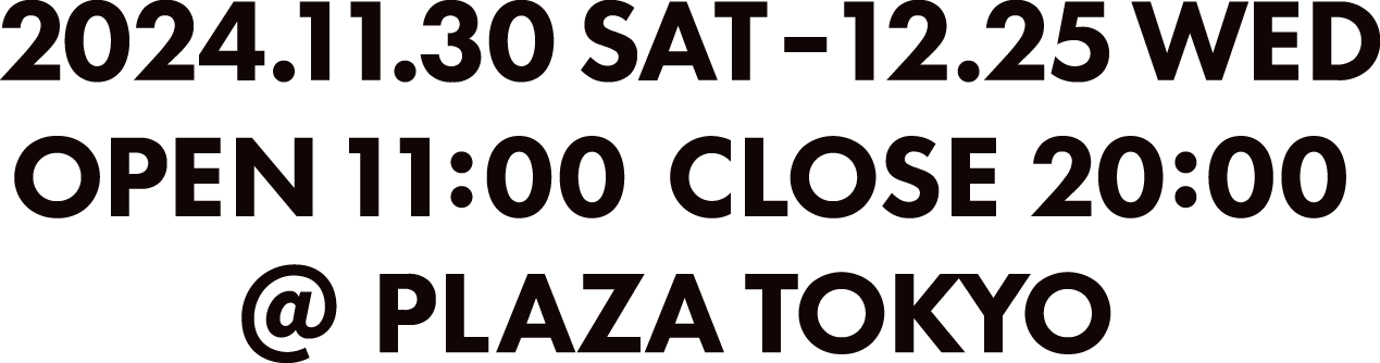 2024.11.30 SAT-12.25WED OPEN 11:00 CLOSE 20:00 @PLAZA TOKYO