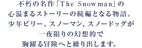 不朽の名作「The Snowman」の心温まるストーリーの続編となる物語。少年ビリー、スノーマン、スノードッグが一夜限りの幻想的で胸躍る冒険へと繰り出します。
